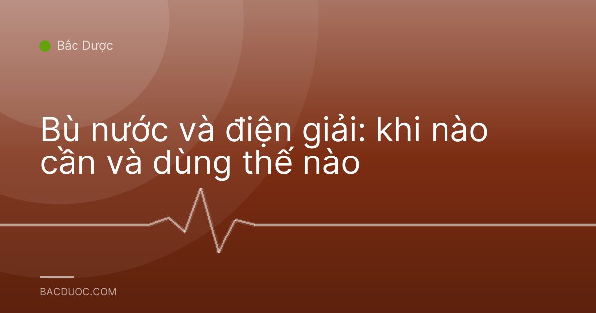 Bù nước và điện giải: khi nào cần và dùng thế nào